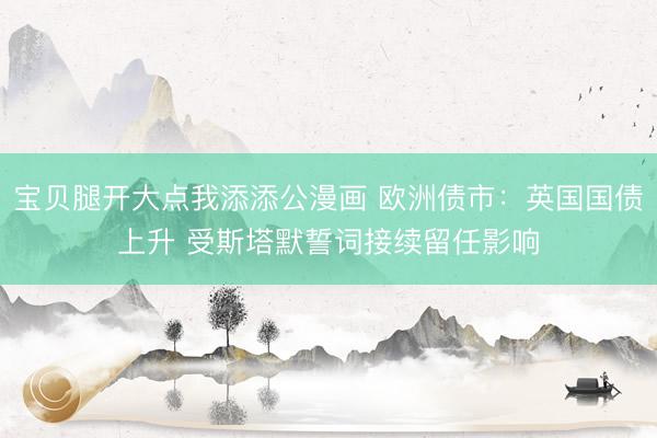 宝贝腿开大点我添添公漫画 欧洲债市：英国国债上升 受斯塔默誓词接续留任影响