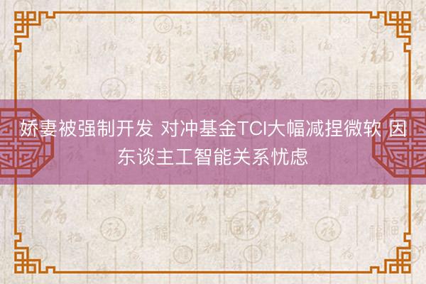 娇妻被强制开发 对冲基金TCI大幅减捏微软 因东谈主工智能关系忧虑