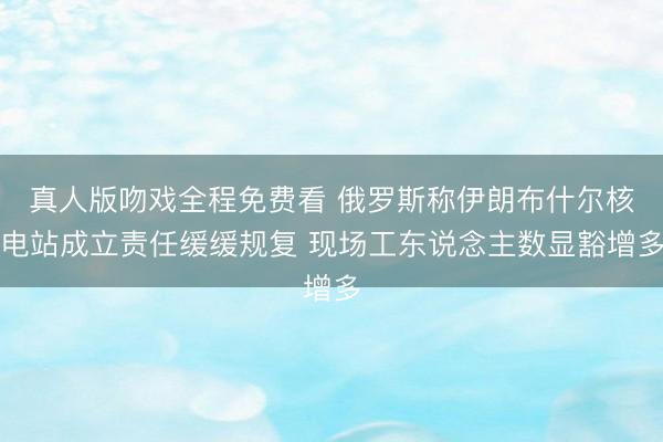 真人版吻戏全程免费看 俄罗斯称伊朗布什尔核电站成立责任缓缓规复 现场工东说念主数显豁增多