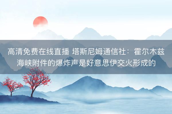 高清免费在线直播 塔斯尼姆通信社：霍尔木兹海峡附件的爆炸声是好意思伊交火形成的