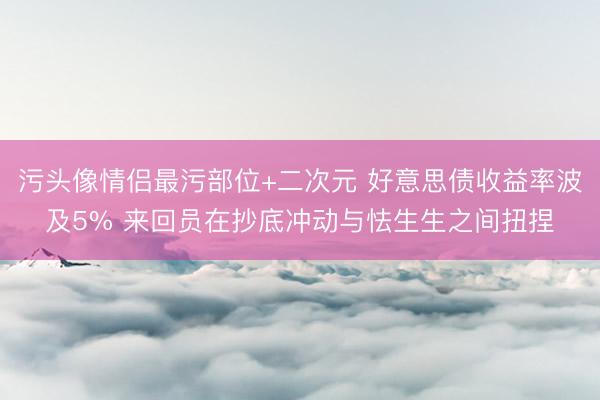 污头像情侣最污部位+二次元 好意思债收益率波及5% 来回员在抄底冲动与怯生生之间扭捏