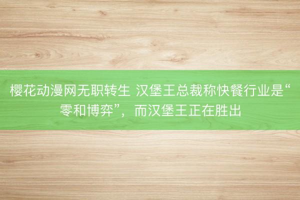 樱花动漫网无职转生 汉堡王总裁称快餐行业是“零和博弈”，而汉堡王正在胜出