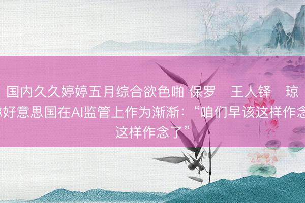 国内久久婷婷五月综合欲色啪 保罗・王人铎・琼斯称好意思国在AI监管上作为渐渐：“咱们早该这样作念了”