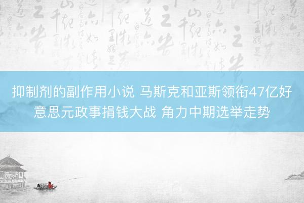 抑制剂的副作用小说 马斯克和亚斯领衔47亿好意思元政事捐钱大战 角力中期选举走势