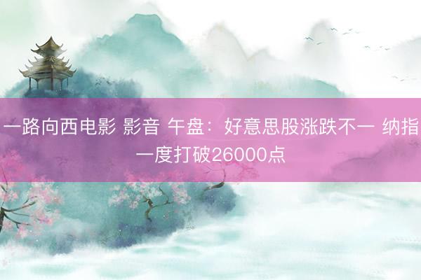 一路向西电影 影音 午盘：好意思股涨跌不一 纳指一度打破26000点