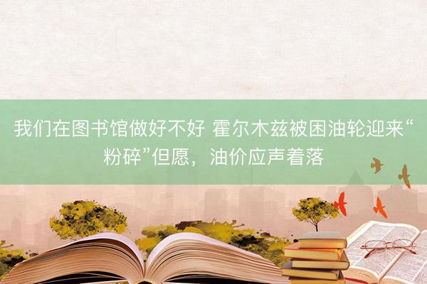 我们在图书馆做好不好 霍尔木兹被困油轮迎来“粉碎”但愿，油价应声着落