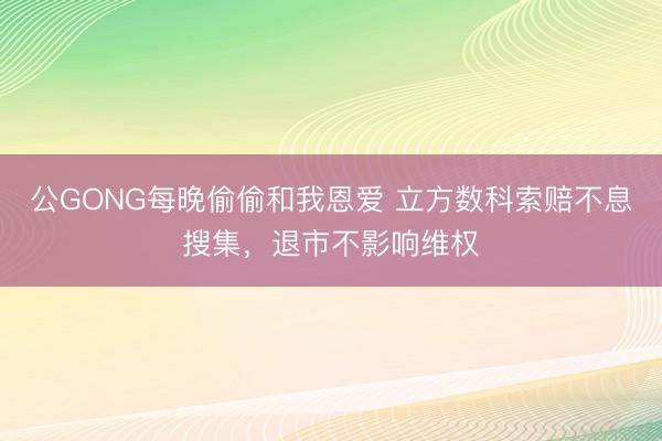 公GONG每晚偷偷和我恩爱 立方数科索赔不息搜集，退市不影响维权