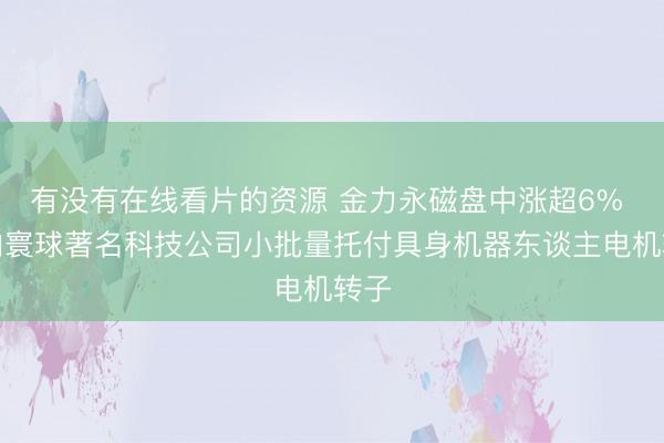 有没有在线看片的资源 金力永磁盘中涨超6% 已向寰球著名科技公司小批量托付具身机器东谈主电机转子
