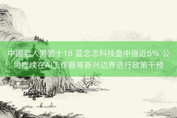 中国老人男管十18 蓝念念科技盘中涨近5% 公司捏续在AI工作器等新兴边界进行政策干预