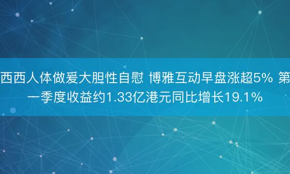 西西人体做爰大胆性自慰 博雅互动早盘涨超5% 第一季度收益约1.33亿港元同比增长19.1%
