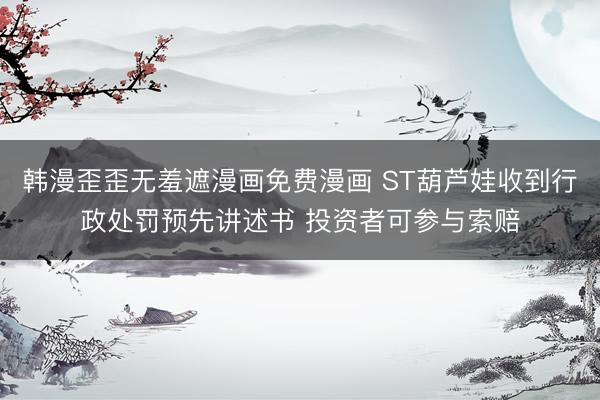 韩漫歪歪无羞遮漫画免费漫画 ST葫芦娃收到行政处罚预先讲述书 投资者可参与索赔