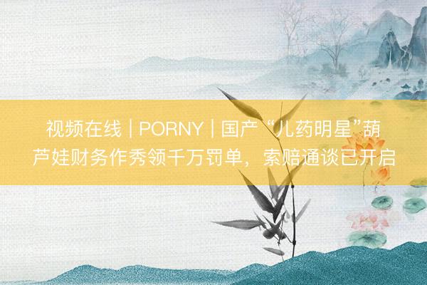 视频在线 | PORNY | 国产 “儿药明星”葫芦娃财务作秀领千万罚单，索赔通谈已开启