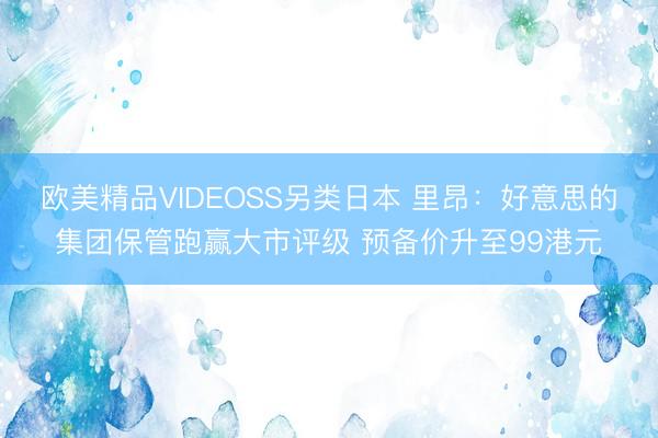 欧美精品VIDEOSS另类日本 里昂：好意思的集团保管跑赢大市评级 预备价升至99港元