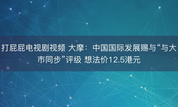 打屁屁电视剧视频 大摩：中国国际发展赐与“与大市同步”评级 想法价12.5港元