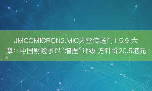 JMCOMICRON2.MIC天堂传送门1.5.9 大摩:中国财险予以“增捏”评级 方针价20.5港元