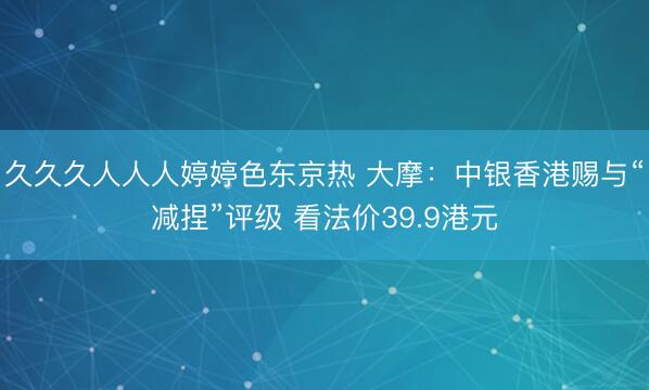 久久久人人人婷婷色东京热 大摩:中银香港赐与“减捏”评级 看法价39.9港元