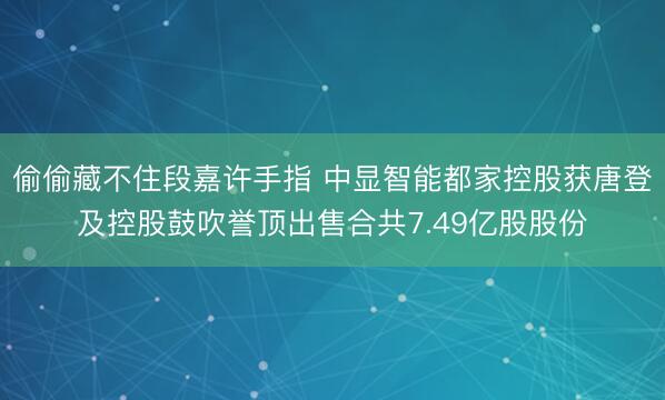 偷偷藏不住段嘉许手指 中显智能都家控股获唐登及控股鼓吹誉顶出售合共7.49亿股股份