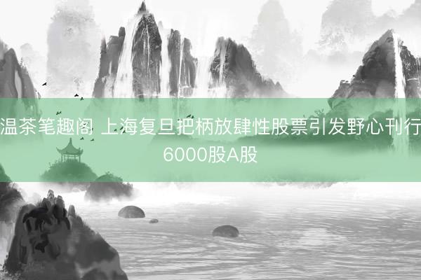 温茶笔趣阁 上海复旦把柄放肆性股票引发野心刊行6000股A股