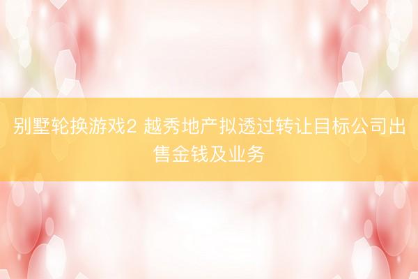 别墅轮换游戏2 越秀地产拟透过转让目标公司出售金钱及业务
