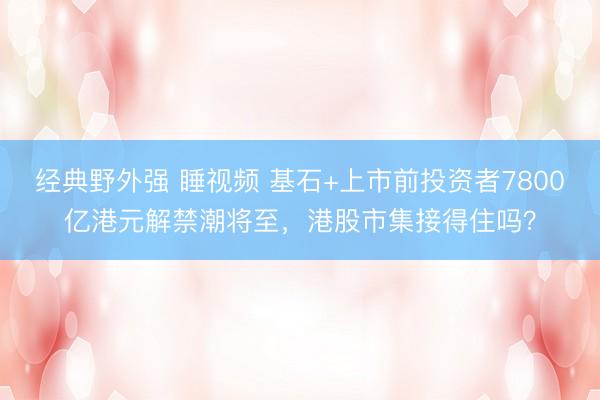 经典野外强 睡视频 基石+上市前投资者7800亿港元解禁潮将至，港股市集接得住吗？