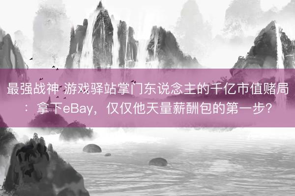 最强战神 游戏驿站掌门东说念主的千亿市值赌局:拿下eBay,仅仅他天量薪酬包的第一步?