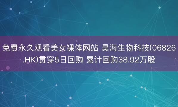 免费永久观看美女裸体网站 昊海生物科技(06826.HK)贯穿5日回购 累计回购38.92万股