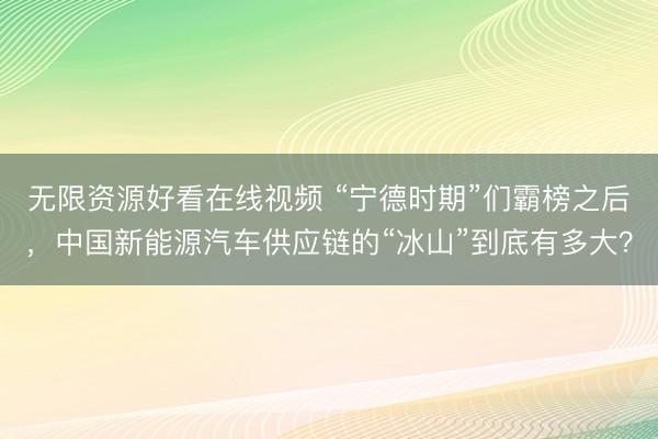 无限资源好看在线视频 “宁德时期”们霸榜之后，中国新能源汽车供应链的“冰山”到底有多大？