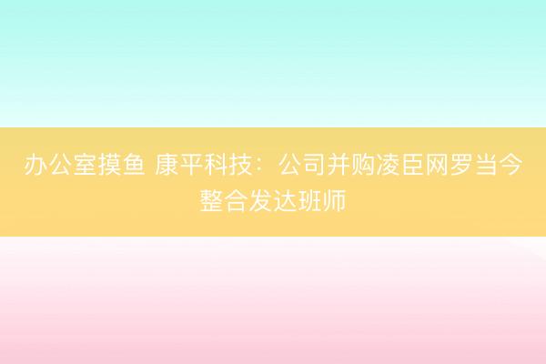 办公室摸鱼 康平科技：公司并购凌臣网罗当今整合发达班师
