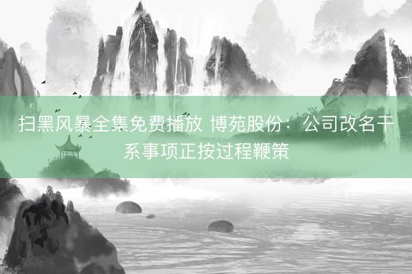 扫黑风暴全集免费播放 博苑股份：公司改名干系事项正按过程鞭策
