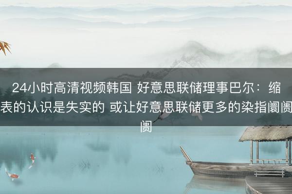 24小时高清视频韩国 好意思联储理事巴尔:缩表的认识是失实的 或让好意思联储更多的染指阛阓