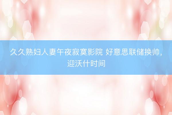 久久熟妇人妻午夜寂寞影院 好意思联储换帅，迎沃什时间