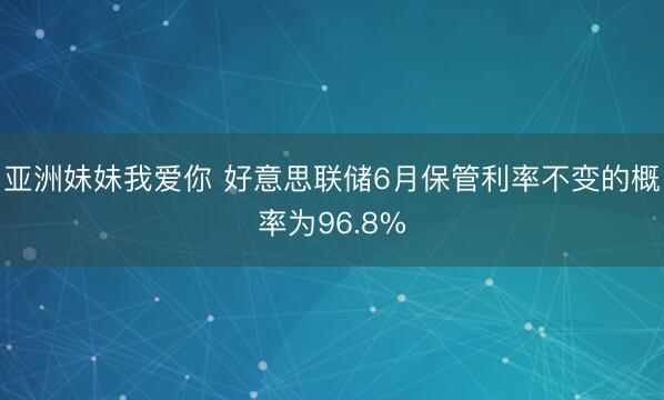 亚洲妹妹我爱你 好意思联储6月保管利率不变的概率为96.8%
