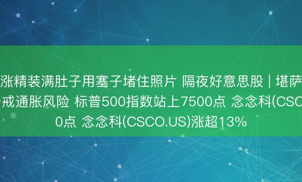 涨精装满肚子用塞子堵住照片 隔夜好意思股 | 堪萨斯城联储主席警戒通胀风险 标普500指数站上7500点 念念科(CSCO.US)涨超13%