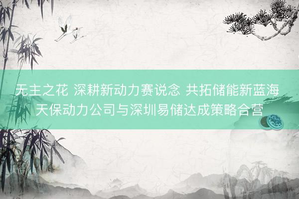 无主之花 深耕新动力赛说念 共拓储能新蓝海 天保动力公司与深圳易储达成策略合营