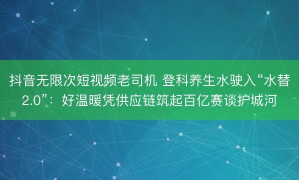 抖音无限次短视频老司机 登科养生水驶入“水替2.0”：好温暖凭供应链筑起百亿赛谈护城河