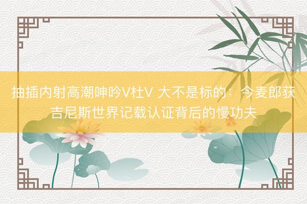抽插内射高潮呻吟V杜V 大不是标的：今麦郎获吉尼斯世界记载认证背后的慢功夫