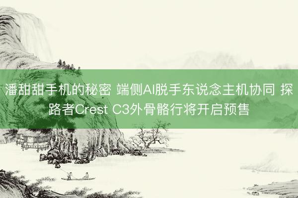 潘甜甜手机的秘密 端侧AI脱手东说念主机协同 探路者Crest C3外骨骼行将开启预售