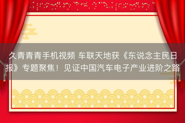 久青青青手机视频 车联天地获《东说念主民日报》专题聚焦！见证中国汽车电子产业进阶之路