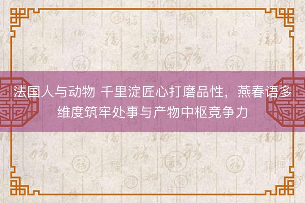 法国人与动物 千里淀匠心打磨品性，燕春语多维度筑牢处事与产物中枢竞争力