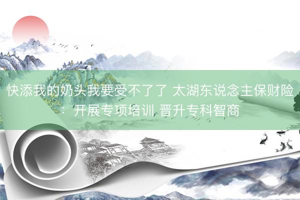 快添我的奶头我要受不了了 太湖东说念主保财险：开展专项培训 晋升专科智商