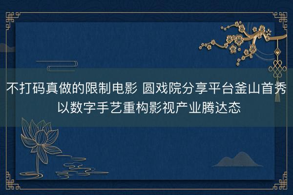 不打码真做的限制电影 圆戏院分享平台釜山首秀 以数字手艺重构影视产业腾达态