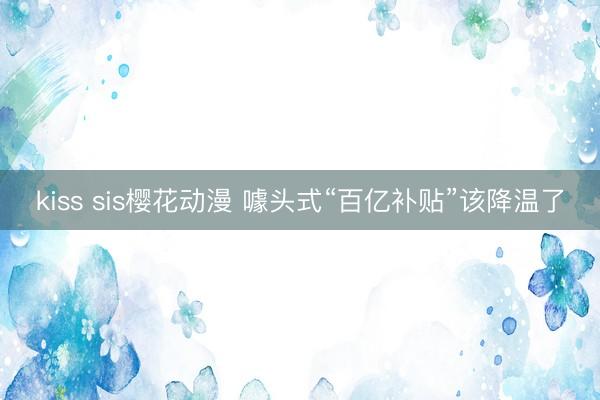 kiss sis樱花动漫 噱头式“百亿补贴”该降温了
