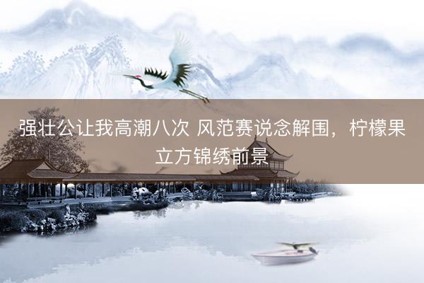 强壮公让我高潮八次 风范赛说念解围，柠檬果立方锦绣前景
