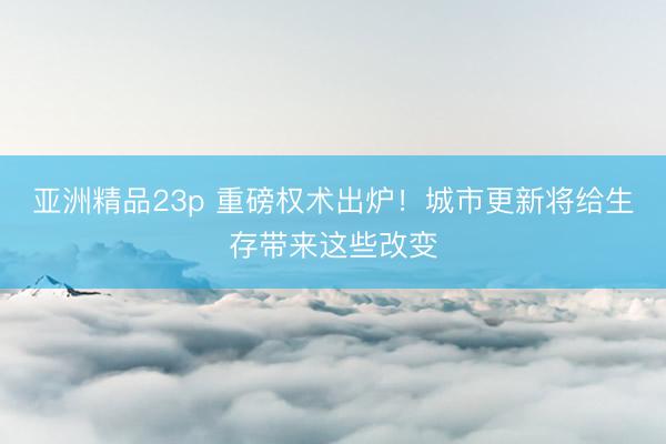 亚洲精品23p 重磅权术出炉！城市更新将给生存带来这些改变