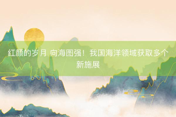 红颜的岁月 向海图强！我国海洋领域获取多个新施展
