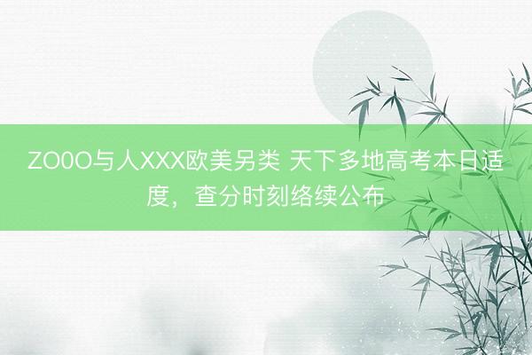 ZO0O与人XXX欧美另类 天下多地高考本日适度，查分时刻络续公布