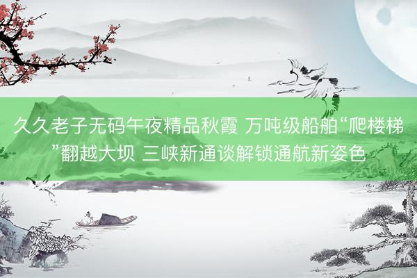 久久老子无码午夜精品秋霞 万吨级船舶“爬楼梯”翻越大坝 三峡新通谈解锁通航新姿色