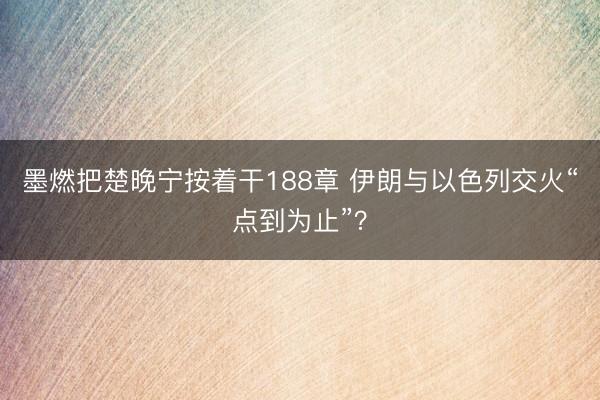 墨燃把楚晚宁按着干188章 伊朗与以色列交火“点到为止”？