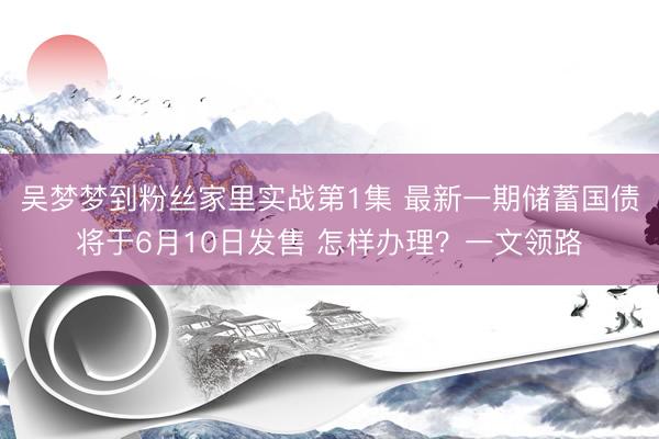吴梦梦到粉丝家里实战第1集 最新一期储蓄国债将于6月10日发售 怎样办理？一文领路