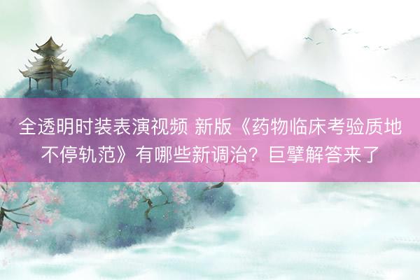 全透明时装表演视频 新版《药物临床考验质地不停轨范》有哪些新调治?巨擘解答来了